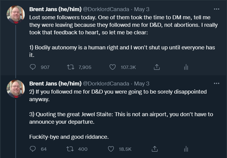 Lost some followers today. One of them took the time to DM me, tell me they were leaving because they followed me for D&D, not abortions. I really took that feedback to heart, so let me be clear: 1) Bodily autonomy is a human right and I won't shut up until everyone has it. 2) If you followed me for D&D you were going to be sorely disappointed anyway. 3) Quoting the great Jewel Staite: This is not an airport, you don't have to announce your departure. Fuckity-bye and good riddance.